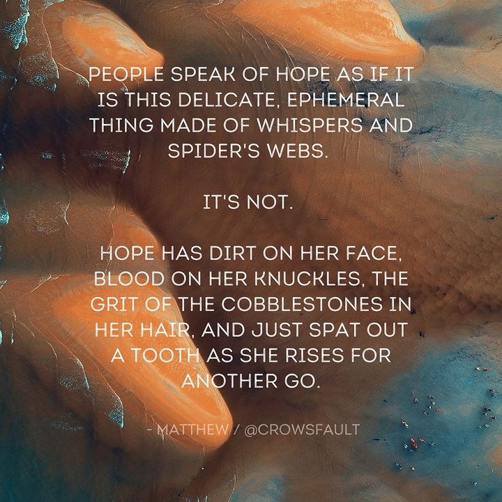 “People speak of hope as if it is this delicate, ephemeral thing made of whispers and spider’s webs.  It’s not. Hope has dirt on her face, blood on her knuckles, the rit of th cobblestones in her hair, and just spat out a tooth as she rises for another go.”  Matthew @crowsfault on X​